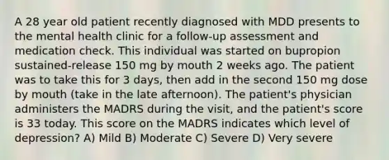 A 28 year old patient recently diagnosed with MDD presents to the mental health clinic for a follow-up assessment and medication check. This individual was started on bupropion sustained-release 150 mg by mouth 2 weeks ago. The patient was to take this for 3 days, then add in the second 150 mg dose by mouth (take in the late afternoon). The patient's physician administers the MADRS during the visit, and the patient's score is 33 today. This score on the MADRS indicates which level of depression? A) Mild B) Moderate C) Severe D) Very severe