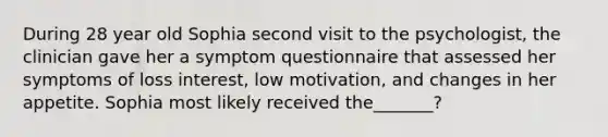 During 28 year old Sophia second visit to the psychologist, the clinician gave her a symptom questionnaire that assessed her symptoms of loss interest, low motivation, and changes in her appetite. Sophia most likely received the_______?