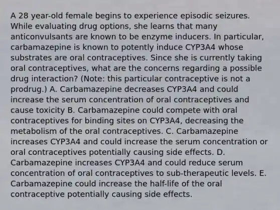 A 28 year-old female begins to experience episodic seizures. While evaluating drug options, she learns that many anticonvulsants are known to be enzyme inducers. In particular, carbamazepine is known to potently induce CYP3A4 whose substrates are oral contraceptives. Since she is currently taking oral contraceptives, what are the concerns regarding a possible drug interaction? (Note: this particular contraceptive is not a prodrug.) A. Carbamazepine decreases CYP3A4 and could increase the serum concentration of oral contraceptives and cause toxicity B. Carbamazepine could compete with oral contraceptives for binding sites on CYP3A4, decreasing the metabolism of the oral contraceptives. C. Carbamazepine increases CYP3A4 and could increase the serum concentration or oral contraceptives potentially causing side effects. D. Carbamazepine increases CYP3A4 and could reduce serum concentration of oral contraceptives to sub-therapeutic levels. E. Carbamazepine could increase the half-life of the oral contraceptive potentially causing side effects.