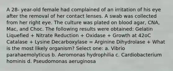 A 28- year-old female had complained of an irritation of his eye after the removal of her contact lenses. A swab was collected from her right eye. The culture was plated on blood agar, CNA, Mac, and Choc. The following results were obtained: Gelatin Liquefied + Nitrate Reduction + Oxidase + Growth at 42oC Catalase + Lysine Decarboxylase = Arginine Dihydrolase + What is the most likely organism? Select one: a. Vibrio parahaemolyticus b. Aeromonas hydrophilia c. Cardiobacterium hominis d. Pseudomonas aeruginosa