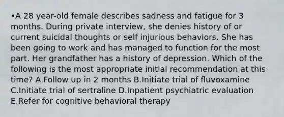 •A 28 year-old female describes sadness and fatigue for 3 months. During private interview, she denies history of or current suicidal thoughts or self injurious behaviors. She has been going to work and has managed to function for the most part. Her grandfather has a history of depression. Which of the following is the most appropriate initial recommendation at this time? A.Follow up in 2 months B.Initiate trial of fluvoxamine C.Initiate trial of sertraline D.Inpatient psychiatric evaluation E.Refer for cognitive behavioral therapy