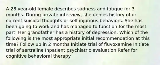 A 28 year-old female describes sadness and fatigue for 3 months. During private interview, she denies history of or current suicidal thoughts or self injurious behaviors. She has been going to work and has managed to function for the most part. Her grandfather has a history of depression. Which of the following is the most appropriate initial recommendation at this time? Follow up in 2 months Initiate trial of fluvoxamine Initiate trial of sertraline Inpatient psychiatric evaluation Refer for cognitive behavioral therapy