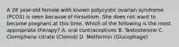 A 28 year-old female with known polycystic ovarian syndrome (PCOS) is seen because of hirsuitism. She does not want to become pregnant at this time. Which of the following is the most appropriate therapy? A. oral contraceptives B. Testosterone C. Clomiphene citrate (Clomid) D. Metformin (Glucophage)