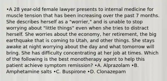 •A 28 year-old female lawyer presents to internal medicine for muscle tension that has been increasing over the past 7 months. She describes herself as a "worrier," and is unable to stop worrying about "little things" even when she tries to distract herself. She worries about the economy, her retirement, the big earthquake that is coming to Utah, and other things. She stays awake at night worrying about the day and what tomorrow will bring. She has difficulty concentrating at her job at times. Which of the following is the best monotherapy agent to help this patient achieve symptom remission? •A. Alprazolam •B. Amphetamine salts •C. Buspirone •D. Clonazepam