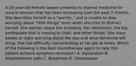 A 28 year-old female lawyer presents to internal medicine for muscle tension that has been increasing over the past 7 months. She describes herself as a "worrier," and is unable to stop worrying about "little things" even when she tries to distract herself. She worries about the economy, her retirement, the big earthquake that is coming to Utah, and other things. She stays awake at night worrying about the day and what tomorrow will bring. She has difficulty concentrating at her job at times. Which of the following is the best monotherapy agent to help this patient achieve symptom remission? A. Alprazolam B. Amphetamine salts C. Buspirone D. Clonazepam