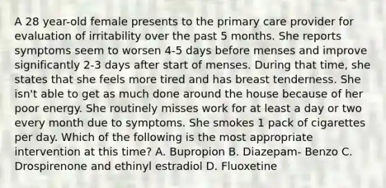 A 28 year-old female presents to the primary care provider for evaluation of irritability over the past 5 months. She reports symptoms seem to worsen 4-5 days before menses and improve significantly 2-3 days after start of menses. During that time, she states that she feels more tired and has breast tenderness. She isn't able to get as much done around the house because of her poor energy. She routinely misses work for at least a day or two every month due to symptoms. She smokes 1 pack of cigarettes per day. Which of the following is the most appropriate intervention at this time? A. Bupropion B. Diazepam- Benzo C. Drospirenone and ethinyl estradiol D. Fluoxetine