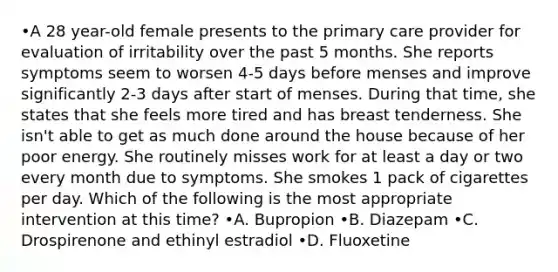 •A 28 year-old female presents to the primary care provider for evaluation of irritability over the past 5 months. She reports symptoms seem to worsen 4-5 days before menses and improve significantly 2-3 days after start of menses. During that time, she states that she feels more tired and has breast tenderness. She isn't able to get as much done around the house because of her poor energy. She routinely misses work for at least a day or two every month due to symptoms. She smokes 1 pack of cigarettes per day. Which of the following is the most appropriate intervention at this time? •A. Bupropion •B. Diazepam •C. Drospirenone and ethinyl estradiol •D. Fluoxetine