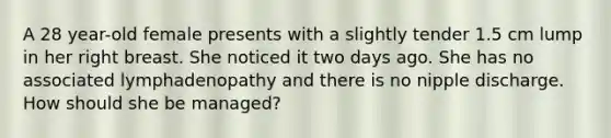 A 28 year-old female presents with a slightly tender 1.5 cm lump in her right breast. She noticed it two days ago. She has no associated lymphadenopathy and there is no nipple discharge. How should she be managed?