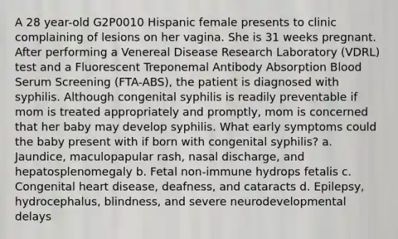 A 28 year-old G2P0010 Hispanic female presents to clinic complaining of lesions on her vagina. She is 31 weeks pregnant. After performing a Venereal Disease Research Laboratory (VDRL) test and a Fluorescent Treponemal Antibody Absorption Blood Serum Screening (FTA-ABS), the patient is diagnosed with syphilis. Although congenital syphilis is readily preventable if mom is treated appropriately and promptly, mom is concerned that her baby may develop syphilis. What early symptoms could the baby present with if born with congenital syphilis? a. Jaundice, maculopapular rash, nasal discharge, and hepatosplenomegaly b. Fetal non-immune hydrops fetalis c. Congenital heart disease, deafness, and cataracts d. Epilepsy, hydrocephalus, blindness, and severe neurodevelopmental delays