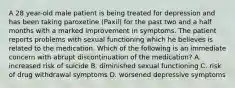 A 28 year-old male patient is being treated for depression and has been taking paroxetine (Paxil) for the past two and a half months with a marked improvement in symptoms. The patient reports problems with sexual functioning which he believes is related to the medication. Which of the following is an immediate concern with abrupt discontinuation of the medication? A. increased risk of suicide B. diminished sexual functioning C. risk of drug withdrawal symptoms D. worsened depressive symptoms