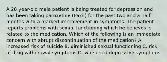 A 28 year-old male patient is being treated for depression and has been taking paroxetine (Paxil) for the past two and a half months with a marked improvement in symptoms. The patient reports problems with sexual functioning which he believes is related to the medication. Which of the following is an immediate concern with abrupt discontinuation of the medication? A. increased risk of suicide B. diminished sexual functioning C. risk of drug withdrawal symptoms D. worsened depressive symptoms