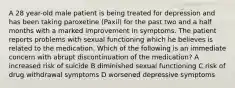 A 28 year-old male patient is being treated for depression and has been taking paroxetine (Paxil) for the past two and a half months with a marked improvement in symptoms. The patient reports problems with sexual functioning which he believes is related to the medication. Which of the following is an immediate concern with abrupt discontinuation of the medication? A increased risk of suicide B diminished sexual functioning C risk of drug withdrawal symptoms D worsened depressive symptoms