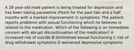 A 28 year-old male patient is being treated for depression and has been taking paroxetine (Paxil) for the past two and a half months with a marked improvement in symptoms. The patient reports problems with sexual functioning which he believes is related to the medication. Which of the following is an immediate concern with abrupt discontinuation of the medication? A increased risk of suicide B diminished sexual functioning C risk of drug withdrawal symptoms D worsened depressive symptoms