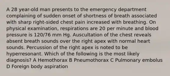 A 28 year-old man presents to the emergency department complaining of sudden onset of shortness of breath associated with sharp right-sided chest pain increased with breathing. On physical examination, respirations are 20 per minute and blood pressure is 120/76 mm Hg. Auscultation of the chest reveals absent breath sounds over the right apex with normal heart sounds. Percussion of the right apex is noted to be hyperresonant. Which of the following is the most likely diagnosis? A Hemothorax B Pneumothorax C Pulmonary embolus D Foreign body aspiration