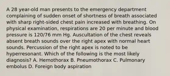 A 28 year-old man presents to the emergency department complaining of sudden onset of shortness of breath associated with sharp right-sided chest pain increased with breathing. On physical examination, respirations are 20 per minute and blood pressure is 120/76 mm Hg. Auscultation of the chest reveals absent breath sounds over the right apex with normal heart sounds. Percussion of the right apex is noted to be hyperresonant. Which of the following is the most likely diagnosis? A. Hemothorax B. Pneumothorax C. Pulmonary embolus D. Foreign body aspiration