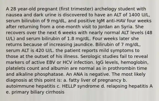 A 28 year-old pregnant (first trimester) archelogy student with nausea and dark urine is discovered to have an ALT of 1400 U/L, serum bilirubin of 9 mg/dL, and positive IgM anti-HAV four weeks after returning from a one-month visit to Jordan an Syria. She recovers over the next 6 weeks with nearly normal ALT levels (48 U/L) and serum bilirubin of 1.8 mg/dL. Four weeks later she returns because of increasing jaundice. Bilirubin of 7 mg/dL, serum ALT is 420 U/L. the patient reports mild symptoms to those at the outset of his illness. Serologic studies fail to reveal markers of active EBV or HCV infection. IgG levels, hemoglobin, platelets count and albumin are normal as in prothrombin time and alkaline phosphatase. An ANA is negative. The most likely diagnosis at this point is: a. fatty liver of pregnancy b. autoimmune hepatitis c. HELLP syndrome d. relapsing hepatitis A e. primary biliary cirrhosis