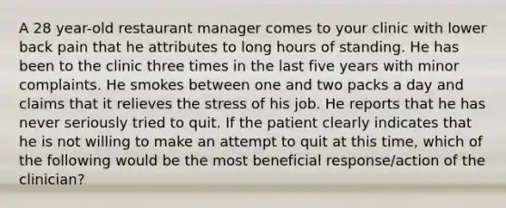 A 28 year-old restaurant manager comes to your clinic with lower back pain that he attributes to long hours of standing. He has been to the clinic three times in the last five years with minor complaints. He smokes between one and two packs a day and claims that it relieves the stress of his job. He reports that he has never seriously tried to quit. If the patient clearly indicates that he is not willing to make an attempt to quit at this time, which of the following would be the most beneficial response/action of the clinician?