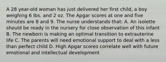 A 28 year-old woman has just delivered her first child, a boy weighing 6 lbs. and 2 oz. The Apgar scores at one and five minutes are 8 and 9. The nurse understands that: A. An isolette should be ready in the nursery for close observation of this infant B. The newborn is making an optimal transition to extrauterine life C. The parents will need emotional support to deal with a less than perfect child D. High Apgar scores correlate well with future emotional and intellectual development