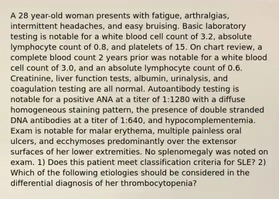 A 28 year-old woman presents with fatigue, arthralgias, intermittent headaches, and easy bruising. Basic laboratory testing is notable for a white blood cell count of 3.2, absolute lymphocyte count of 0.8, and platelets of 15. On chart review, a complete blood count 2 years prior was notable for a white blood cell count of 3.0, and an absolute lymphocyte count of 0.6. Creatinine, liver function tests, albumin, urinalysis, and coagulation testing are all normal. Autoantibody testing is notable for a positive ANA at a titer of 1:1280 with a diffuse homogeneous staining pattern, the presence of double stranded DNA antibodies at a titer of 1:640, and hypocomplementemia. Exam is notable for malar erythema, multiple painless oral ulcers, and ecchymoses predominantly over the extensor surfaces of her lower extremities. No splenomegaly was noted on exam. 1) Does this patient meet classification criteria for SLE? 2) Which of the following etiologies should be considered in the differential diagnosis of her thrombocytopenia?