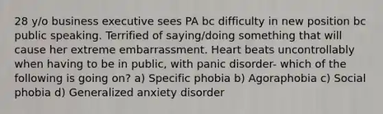 28 y/o business executive sees PA bc difficulty in new position bc public speaking. Terrified of saying/doing something that will cause her extreme embarrassment. Heart beats uncontrollably when having to be in public, with panic disorder- which of the following is going on? a) Specific phobia b) Agoraphobia c) Social phobia d) Generalized anxiety disorder