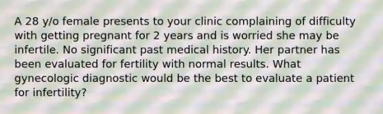 A 28 y/o female presents to your clinic complaining of difficulty with getting pregnant for 2 years and is worried she may be infertile. No significant past medical history. Her partner has been evaluated for fertility with normal results. What gynecologic diagnostic would be the best to evaluate a patient for infertility?