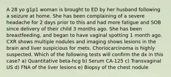 A 28 yo g1p1 woman is brought to ED by her husband following a seizure at home. She has been complaining of a severe headache for 2 days prior to this and had more fatigue and SOB since delivery of their child 3 months ago. She has been breastfeeding, and began to have vaginal spotting 1 month ago. CXR shows multiple nodules and imaging shows lesions in the brain and liver suspicious for mets. Choriocarcinoma is highly suspected. Which of the following tests will confirm the dx in this case? a) Quantitative beta-hcg b) Serum CA-125 c) Transvaginal US d) FNA of the liver lesions e) Biopsy of the chest nodule