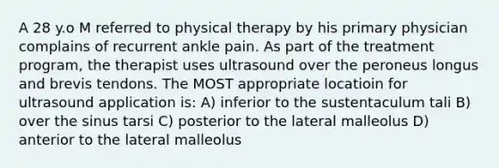 A 28 y.o M referred to physical therapy by his primary physician complains of recurrent ankle pain. As part of the treatment program, the therapist uses ultrasound over the peroneus longus and brevis tendons. The MOST appropriate locatioin for ultrasound application is: A) inferior to the sustentaculum tali B) over the sinus tarsi C) posterior to the lateral malleolus D) anterior to the lateral malleolus