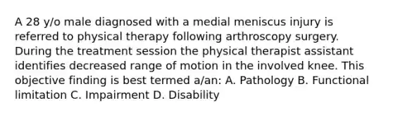 A 28 y/o male diagnosed with a medial meniscus injury is referred to physical therapy following arthroscopy surgery. During the treatment session the physical therapist assistant identifies decreased range of motion in the involved knee. This objective finding is best termed a/an: A. Pathology B. Functional limitation C. Impairment D. Disability