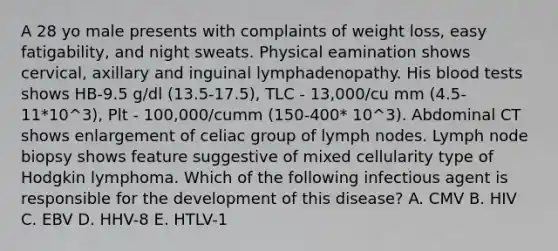 A 28 yo male presents with complaints of weight loss, easy fatigability, and night sweats. Physical eamination shows cervical, axillary and inguinal lymphadenopathy. His blood tests shows HB-9.5 g/dl (13.5-17.5), TLC - 13,000/cu mm (4.5-11*10^3), Plt - 100,000/cumm (150-400* 10^3). Abdominal CT shows enlargement of celiac group of lymph nodes. Lymph node biopsy shows feature suggestive of mixed cellularity type of Hodgkin lymphoma. Which of the following infectious agent is responsible for the development of this disease? A. CMV B. HIV C. EBV D. HHV-8 E. HTLV-1