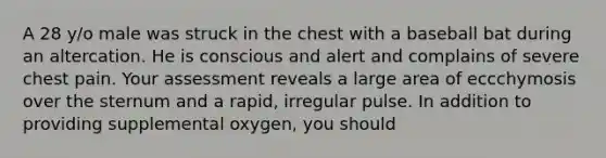 A 28 y/o male was struck in the chest with a baseball bat during an altercation. He is conscious and alert and complains of severe chest pain. Your assessment reveals a large area of eccchymosis over the sternum and a rapid, irregular pulse. In addition to providing supplemental oxygen, you should