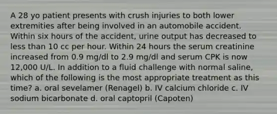 A 28 yo patient presents with crush injuries to both lower extremities after being involved in an automobile accident. Within six hours of the accident, urine output has decreased to <a href='https://www.questionai.com/knowledge/k7BtlYpAMX-less-than' class='anchor-knowledge'>less than</a> 10 cc per hour. Within 24 hours the serum creatinine increased from 0.9 mg/dl to 2.9 mg/dl and serum CPK is now 12,000 U/L. In addition to a fluid challenge with normal saline, which of the following is the most appropriate treatment as this time? a. oral sevelamer (Renagel) b. IV calcium chloride c. IV sodium bicarbonate d. oral captopril (Capoten)