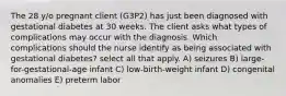 The 28 y/o pregnant client (G3P2) has just been diagnosed with gestational diabetes at 30 weeks. The client asks what types of complications may occur with the diagnosis. Which complications should the nurse identify as being associated with gestational diabetes? select all that apply. A) seizures B) large-for-gestational-age infant C) low-birth-weight infant D) congenital anomalies E) preterm labor