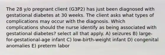 The 28 y/o pregnant client (G3P2) has just been diagnosed with gestational diabetes at 30 weeks. The client asks what types of complications may occur with the diagnosis. Which complications should the nurse identify as being associated with gestational diabetes? select all that apply. A) seizures B) large-for-gestational-age infant C) low-birth-weight infant D) congenital anomalies E) preterm labor