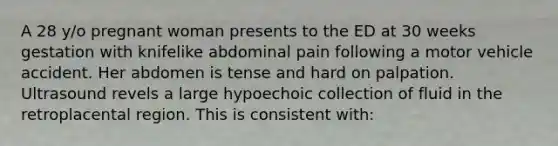 A 28 y/o pregnant woman presents to the ED at 30 weeks gestation with knifelike abdominal pain following a motor vehicle accident. Her abdomen is tense and hard on palpation. Ultrasound revels a large hypoechoic collection of fluid in the retroplacental region. This is consistent with: