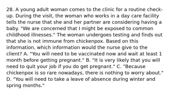 28. A young adult woman comes to the clinic for a routine check-up. During the visit, the woman who works in a day care facility tells the nurse that she and her partner are considering having a baby. "We are concerned that I might be exposed to common childhood illnesses." The woman undergoes testing and finds out that she is not immune from chickenpox. Based on this information, which information would the nurse give to the client? A. "You will need to be vaccinated now and wait at least 1 month before getting pregnant." B. "It is very likely that you will need to quit your job if you do get pregnant." C. "Because chickenpox is so rare nowadays, there is nothing to worry about." D. "You will need to take a leave of absence during winter and spring months."