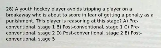 28) A youth hockey player avoids tripping a player on a breakaway who is about to score in fear of getting a penalty as a punishment. This player is reasoning at this stage? A) Pre-conventional, stage 1 B) Post-conventional, stage 1 C) Pre-conventional, stage 2 D) Post-conventional, stage 2 E) Post-conventional, stage 5