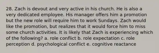 28. Zach is devout and very active in his church. He is also a very dedicated employee. His manager offers him a promotion but the new role will require him to work Sundays. Zach would like the promotion, but realizes that it would force him to miss some church activities. It is likely that Zach is experiencing which of the following? a. role conflict b. role expectation c. role perception d. psychological conflict e. cognitive reactance