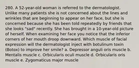 280. A 52-year-old woman is referred to the dermatologist. Unlike many patients she is not concerned about the lines and wrinkles that are beginning to appear on her face, but she is concerned because she has been told repeatedly by friends that she looks "sad" recently. She has brought in a 10-year-old picture of herself. When examining her face you notice that the inferior corners of her mouth droop downward. Which muscle of facial expression will the dermatologist inject with botulinum toxin (Botox) to improve her smile? a. Depressor anguli oris muscle b. Mentalis muscle c. Orbicularis oculi muscle d. Orbicularis oris muscle e. Zygomaticus major muscle