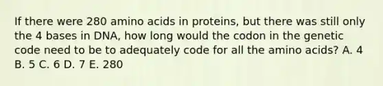 If there were 280 amino acids in proteins, but there was still only the 4 bases in DNA, how long would the codon in the genetic code need to be to adequately code for all the amino acids? A. 4 B. 5 C. 6 D. 7 E. 280