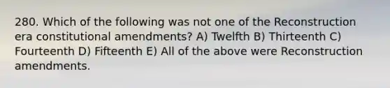 280. Which of the following was not one of the Reconstruction era constitutional amendments? A) Twelfth B) Thirteenth C) Fourteenth D) Fifteenth E) All of the above were Reconstruction amendments.