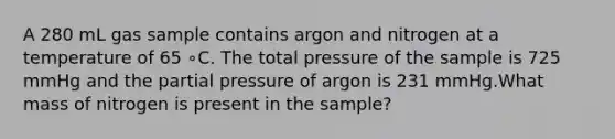 A 280 mL gas sample contains argon and nitrogen at a temperature of 65 ∘C. The total pressure of the sample is 725 mmHg and the partial pressure of argon is 231 mmHg.What mass of nitrogen is present in the sample?