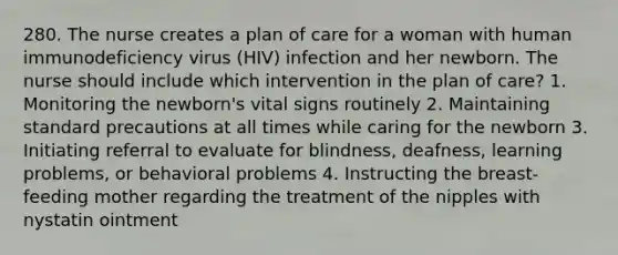 280. The nurse creates a plan of care for a woman with human immunodeficiency virus (HIV) infection and her newborn. The nurse should include which intervention in the plan of care? 1. Monitoring the newborn's vital signs routinely 2. Maintaining standard precautions at all times while caring for the newborn 3. Initiating referral to evaluate for blindness, deafness, learning problems, or behavioral problems 4. Instructing the breast-feeding mother regarding the treatment of the nipples with nystatin ointment