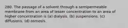 280. The passage of a solvent through a semipermeable membrane from an area of lesser concentration to an area of higher concentration is (a) dialysis. (b) suspensions. (c) diffusions. (d) osmosis.