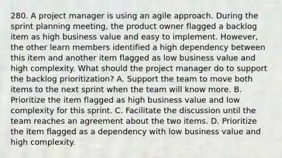 280. A project manager is using an agile approach. During the sprint planning meeting, the product owner flagged a backlog item as high business value and easy to implement. However, the other learn members identified a high dependency between this item and another item flagged as low business value and high complexity. What should the project manager do to support the backlog prioritization? A. Support the team to move both items to the next sprint when the team will know more. B. Prioritize the item flagged as high business value and low complexity for this sprint. C. Facilitate the discussion until the team reaches an agreement about the two items. D. Prioritize the item flagged as a dependency with low business value and high complexity.