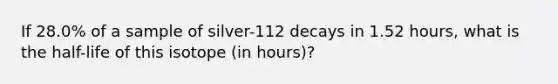 If 28.0% of a sample of silver-112 decays in 1.52 hours, what is the half-life of this isotope (in hours)?