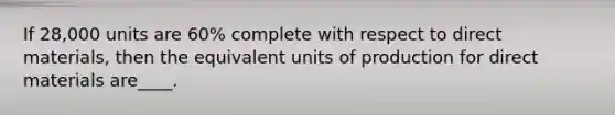 If 28,000 units are 60% complete with respect to direct materials, then the equivalent units of production for direct materials are____.