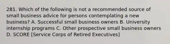 281. Which of the following is not a recommended source of small business advice for persons contemplating a new business? A. Successful small business owners B. University internship programs C. Other prospective small business owners D. SCORE [Service Corps of Retired Executives]