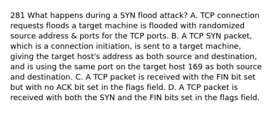 281 What happens during a SYN flood attack? A. TCP connection requests floods a target machine is flooded with randomized source address & ports for the TCP ports. B. A TCP SYN packet, which is a connection initiation, is sent to a target machine, giving the target host's address as both source and destination, and is using the same port on the target host 169 as both source and destination. C. A TCP packet is received with the FIN bit set but with no ACK bit set in the flags field. D. A TCP packet is received with both the SYN and the FIN bits set in the flags field.