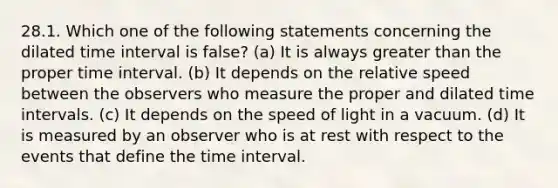 28.1. Which one of the following statements concerning the dilated time interval is false? (a) It is always greater than the proper time interval. (b) It depends on the relative speed between the observers who measure the proper and dilated time intervals. (c) It depends on the speed of light in a vacuum. (d) It is measured by an observer who is at rest with respect to the events that define the time interval.