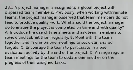 281. A project manager is assigned to a global project with dispersed team members. Previously, when working with remote teams, the project manager observed that team members do not tend to produce quality work. What should the project manager do to ensure the project is completed on time and with quality? A. Introduce the use of time sheets and ask team members to review and submit them regularly. B. Meet with the team together and in one-on-one meetings to set clear, shared targets. C. Encourage the team to participate in a peer evaluation activity by the end of the project. D. Arrange regular team meetings for the team to update one another on the progress of their assigned tasks.